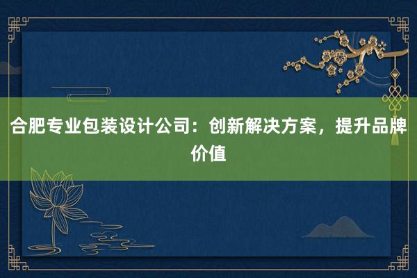 合肥专业包装设计公司：创新解决方案，提升品牌价值